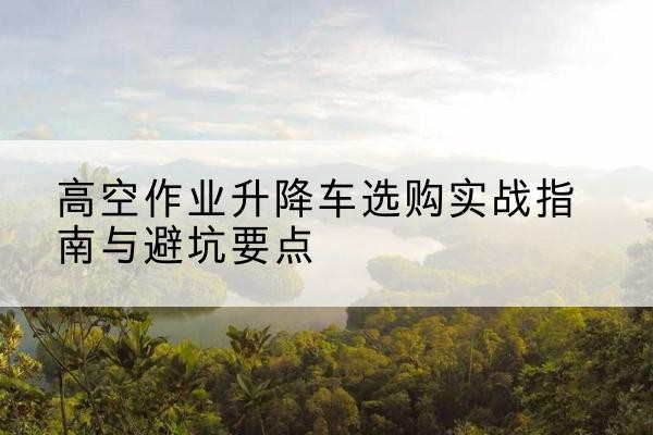 南山升降车怎么选-高空作业升降车选购实战指南与避坑要点