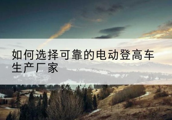南山电动登高车厂家-如何选择可靠的电动登高车生产厂家