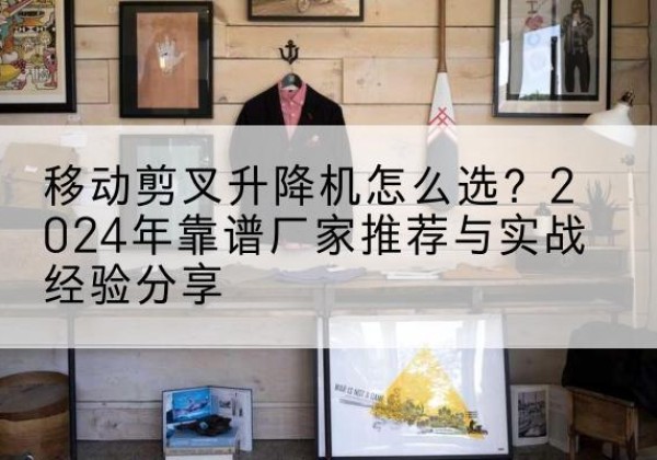南山升降平台厂家推荐-移动剪叉升降机怎么选？2024年靠谱厂家推荐与实战经验分享